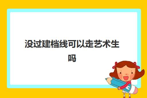 没过建档线可以走艺术生吗(艺术生的分数线和普通考生一样吗)