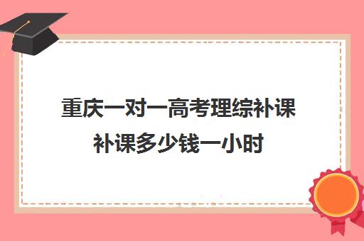 重庆一对一高考理综补课补课多少钱一小时(重庆一对一补课价格)