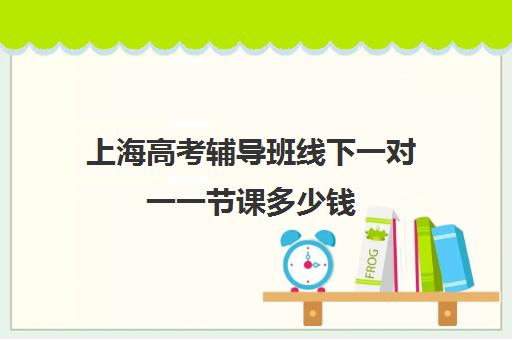 上海高考辅导班线下一对一一节课多少钱(上海高中培训哪个机构好)