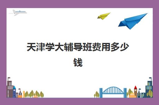 天津学大辅导班费用多少钱(天津一对一补课一般多少钱一小时)