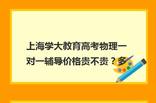 上海学大教育高考物理一对一辅导价格贵不贵？多少钱一年（高中物理一对一辅导要多少钱