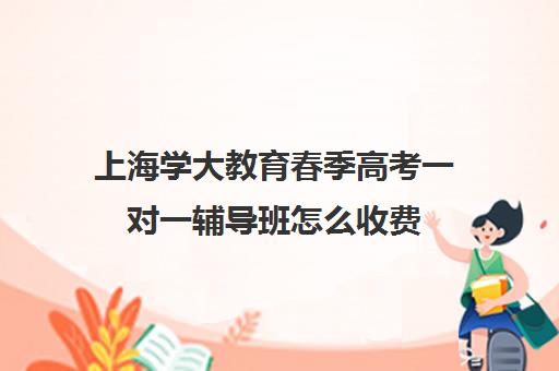 上海学大教育春季高考一对一辅导班怎么收费（10个人一班辅导班收费）