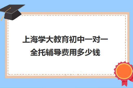 上海学大教育初中一对一全托辅导费用多少钱（正规的初中补课机构）