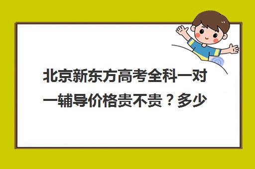 北京新东方高考全科一对一辅导价格贵不贵？多少钱一年（新东方高三全日制价格）