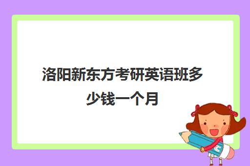 洛阳新东方考研英语班多少钱一个月(洛阳新东方太原路校区)