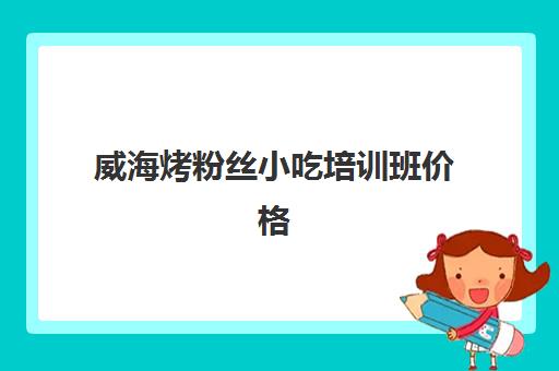 威海烤粉丝小吃培训班价格(烟台有培训小吃的地方吗)