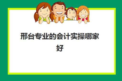 邢台专业的会计实操哪家好(邢台技校哪家好)