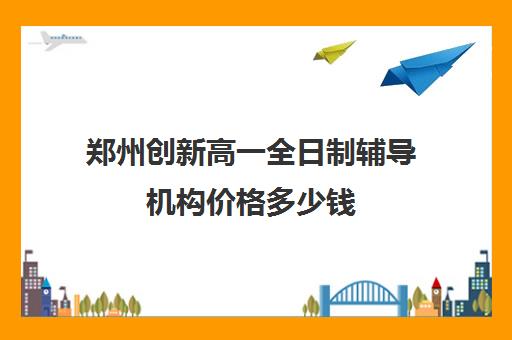 郑州创新高一全日制辅导机构价格多少钱(郑州补课机构前十名哪个比较好?)