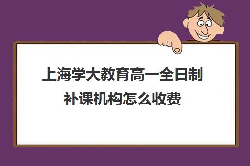 上海学大教育高一全日制补课机构怎么收费（上海高中一对一补课多少钱一小时）