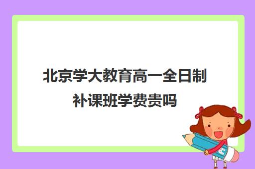 北京学大教育高一全日制补课班学费贵吗（北京大学生家教一对一收费标准）