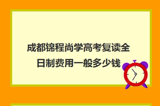 成都锦程尚学高考复读全日制费用一般多少钱(高复班高考是全日制吗)