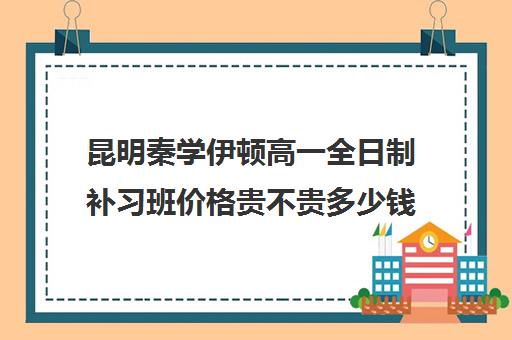 昆明秦学伊顿高一全日制补习班价格贵不贵多少钱一年