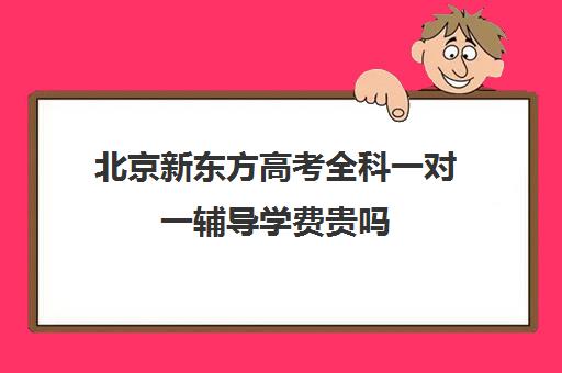 北京新东方高考全科一对一辅导学费贵吗（新东方高三一对一收费价格表）