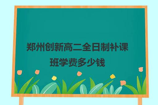 郑州创新高二全日制补课班学费多少钱(郑州补课机构前十名哪个比较好?)