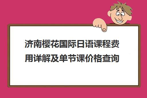 济南樱花国际日语课程费用详解及单节课价格查询