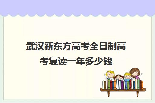 武汉新东方高考全日制高考复读一年多少钱(武汉高三全日制的培训机构有哪些)