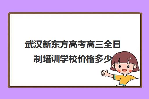 武汉新东方高考高三全日制培训学校价格多少(新东方全日制高考班怎么样)