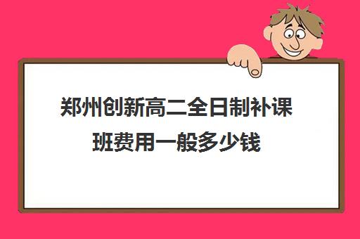 郑州创新高二全日制补课班费用一般多少钱(精华学校高二全日制)