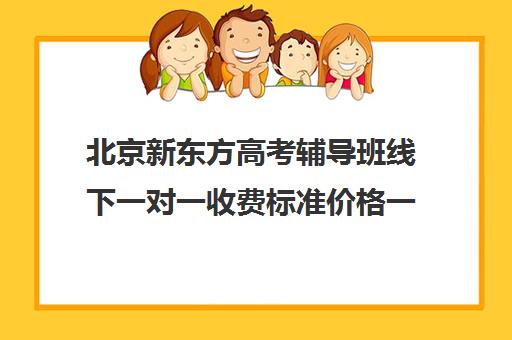 北京新东方高考辅导班线下一对一收费标准价格一览（新东方全日制高考班收费）