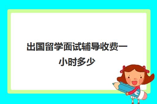 出国留学面试辅导收费一小时多少(出国留学要面试吗)