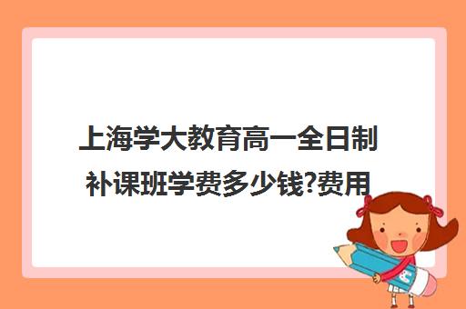 上海学大教育高一全日制补课班学费多少钱?费用一览表（高一辅导班一般多少钱）