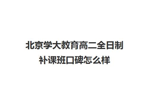 北京学大教育高二全日制补课班口碑怎么样（北京大学生家教一对一收费标准）