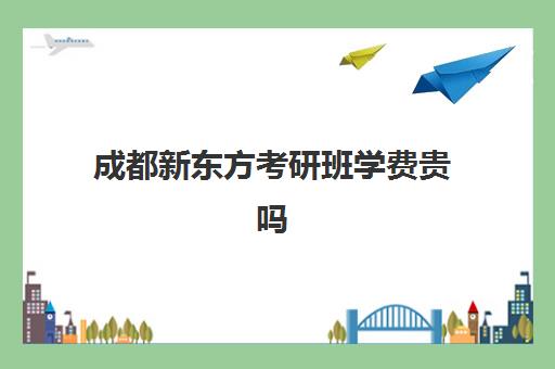 成都新东方考研班学费贵吗(新东方考研班一般多少钱)