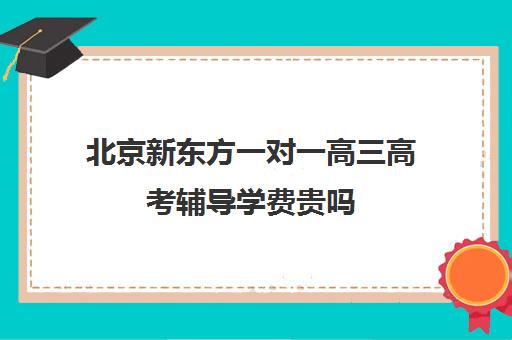 北京新东方一对一高三高考辅导学费贵吗（新东方高三一对一收费价格表）