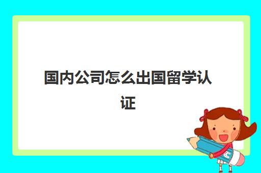 国内公司怎么出国留学认证(留学认证需要什么材料)