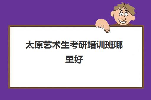 太原艺术生考研培训班哪里好(艺术类考研辅导机构)