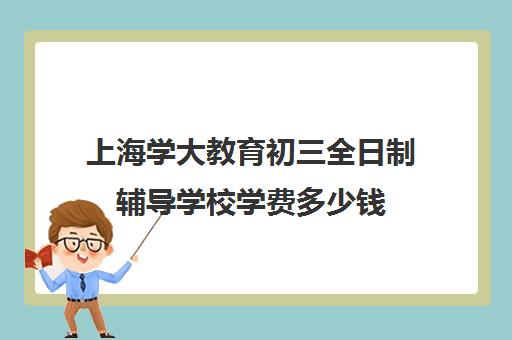 上海学大教育初三全日制辅导学校学费多少钱（上海初中一对一辅导价格）