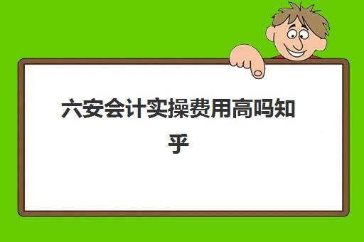 六安会计实操费用高吗知乎(会计学堂怎么样?通过率高吗)