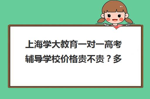 上海学大教育一对一高考辅导学校价格贵不贵？多少钱一年（学大教育价格表）