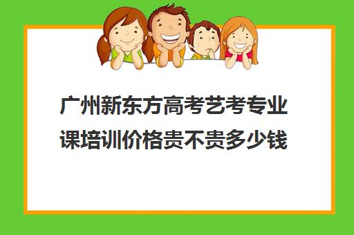 广州新东方高考艺考专业课培训价格贵不贵多少钱一年(广州比较好的音乐艺考培训机构)