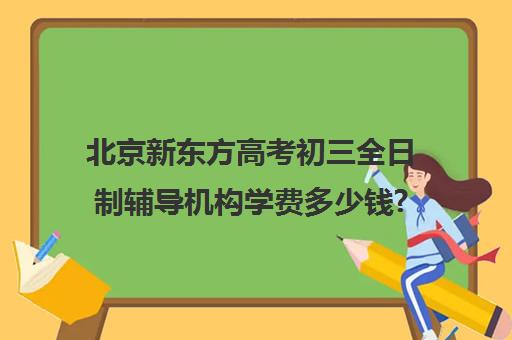 北京新东方高考初三全日制辅导机构学费多少钱?费用一览表（北京初中一对一辅导多少钱