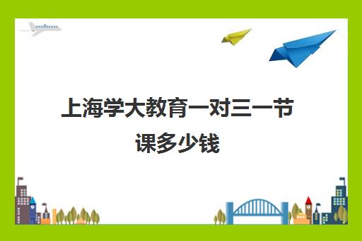 上海学大教育一对三一节课多少钱（学大教育一对一口碑怎么样）