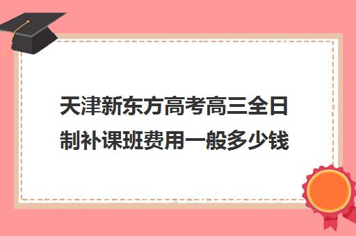 天津新东方高考高三全日制补课班费用一般多少钱(天津高中一对一补课多少钱一小时)