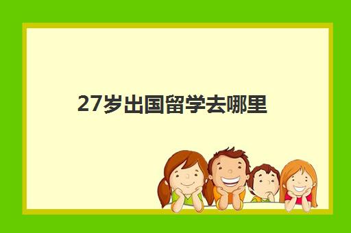 27岁出国留学去哪里(留学回来可以找什么工作)