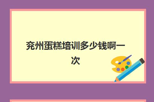 兖州蛋糕培训多少钱啊一次(济宁嘉祥学做西点蛋糕哪里可以学)