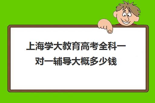 上海学大教育高考全科一对一辅导大概多少钱（上海成人高考培训机构）