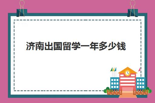 济南出国留学一年多少钱(出国留学哪里比较便宜)