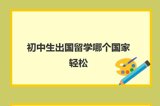 初中生出国留学哪个国家轻松(出国留学哪里比较便宜)