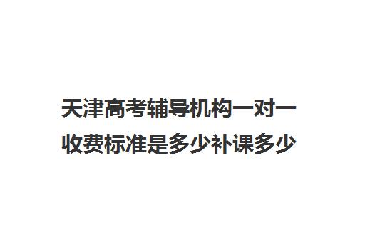 天津高考辅导机构一对一收费标准是多少补课多少钱一小时(北京家教一对一收费标准)