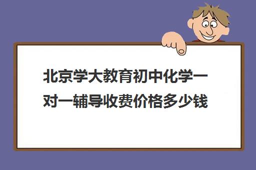 北京学大教育初中化学一对一辅导收费价格多少钱（初中化学一对一辅导方法）