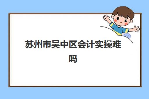 苏州市吴中区会计实操难吗(苏州会计工作好找吗)