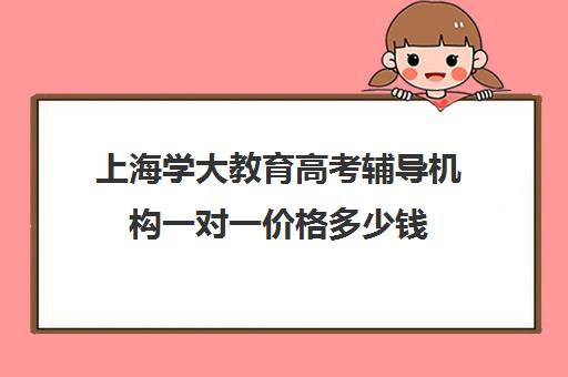 上海学大教育高考辅导机构一对一价格多少钱（上海高考补课机构排名）