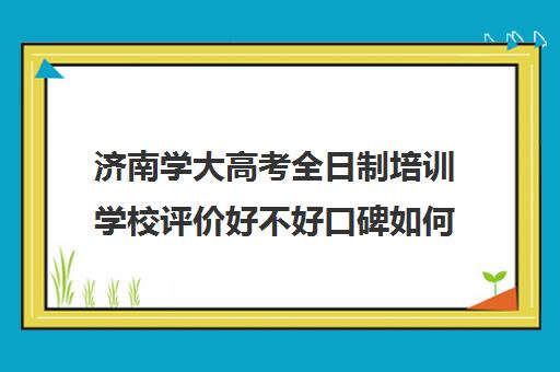 济南学大高考全日制培训学校评价好不好口碑如何(济南春季高考培训班)