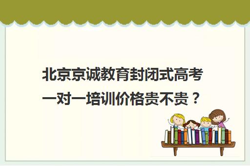 北京京诚教育封闭式高考一对一培训价格贵不贵？多少钱一年（北京高考冲刺班封闭式全日