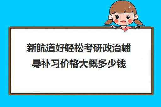 新航道好轻松考研政治辅导补习价格大概多少钱