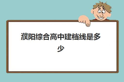 濮阳综合高中建档线是多少(濮阳市综合高中咋样)